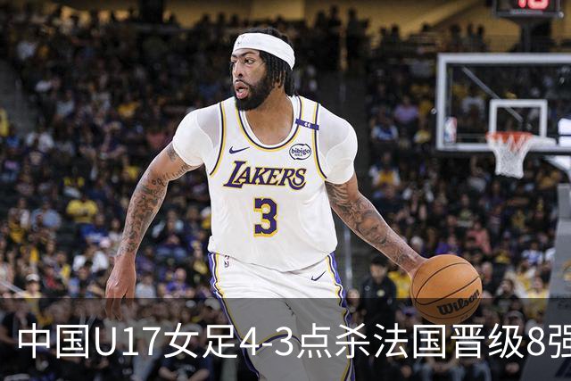 中国U17女足4-3点杀法国晋级8强，牛子琪两度扑点+屡献神扑