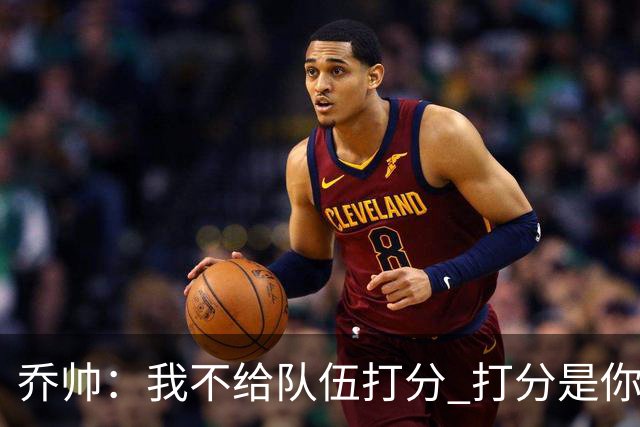 乔帅：我不给队伍打分 打分是你们媒体的事情