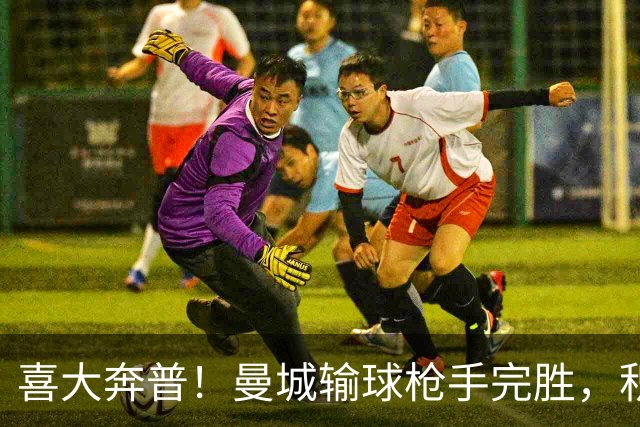 喜大奔普！曼城输球枪手完胜，积分追平，英超终于松了口气