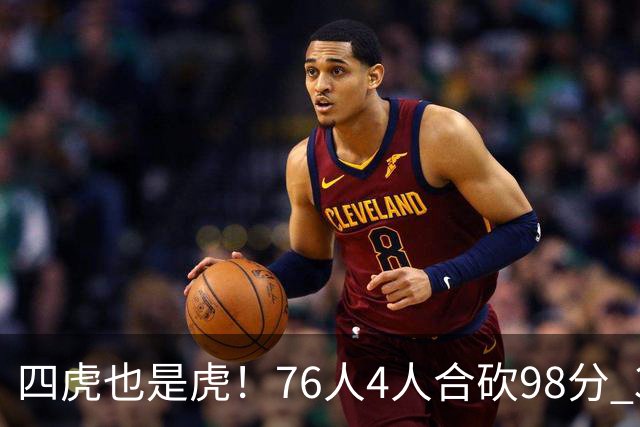 四虎也是虎！76人4人合砍98分 3人26+大帝三双VJ两双