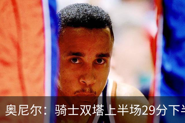 奥尼尔：骑士双塔上半场29分下半场仅3分 为何不继续打内线？