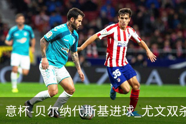 意杯-贝尔纳代斯基进球 尤文双杀佛罗伦萨进决赛