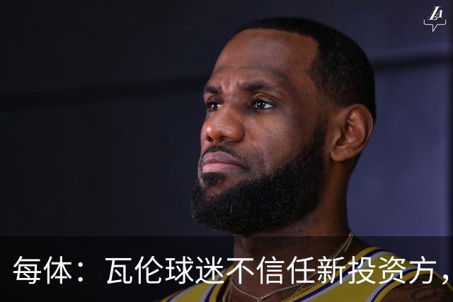 每体：瓦伦球迷不信任新投资方，呼吁解释交易条件