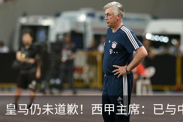 皇马仍未道歉！西甲主席：已与中国驻西班牙大使会面 希望继续合作