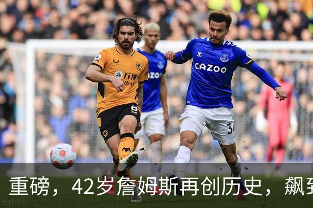 重磅，42岁詹姆斯再创历史，飙到联盟第一……